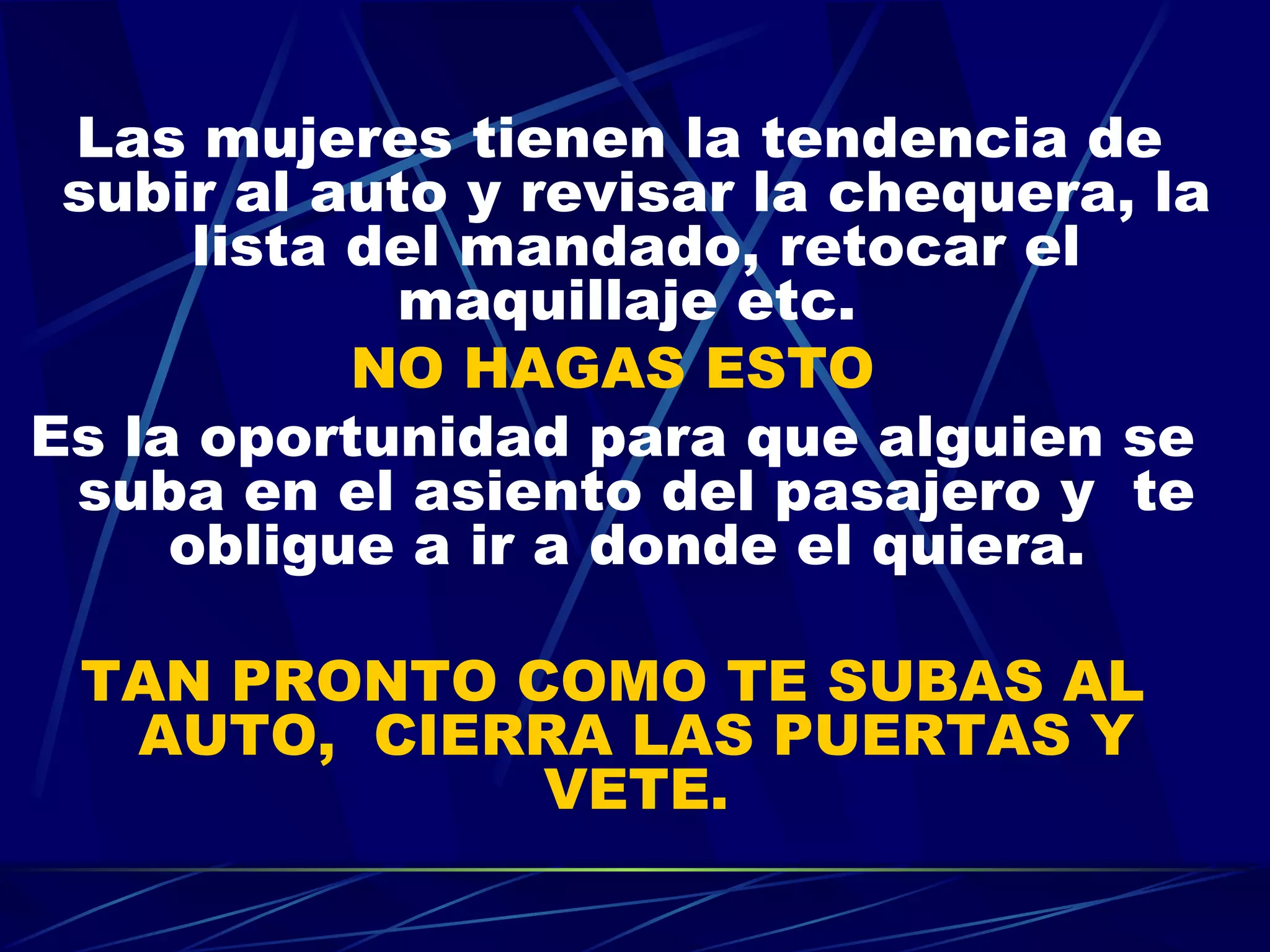 Las mujeres tienen la tendencia de subir al auto y revisar la chequera, la lista del mandado, retocar el maquillaje etc.  NO HAGAS ESTO Es la oportunidad para que alguien se suba en el asiento del pasajero y  te obligue a ir a donde el quiera.  TAN PRONTO COMO TE SUBAS AL AUTO,  CIERRA LAS PUERTAS Y VETE. 