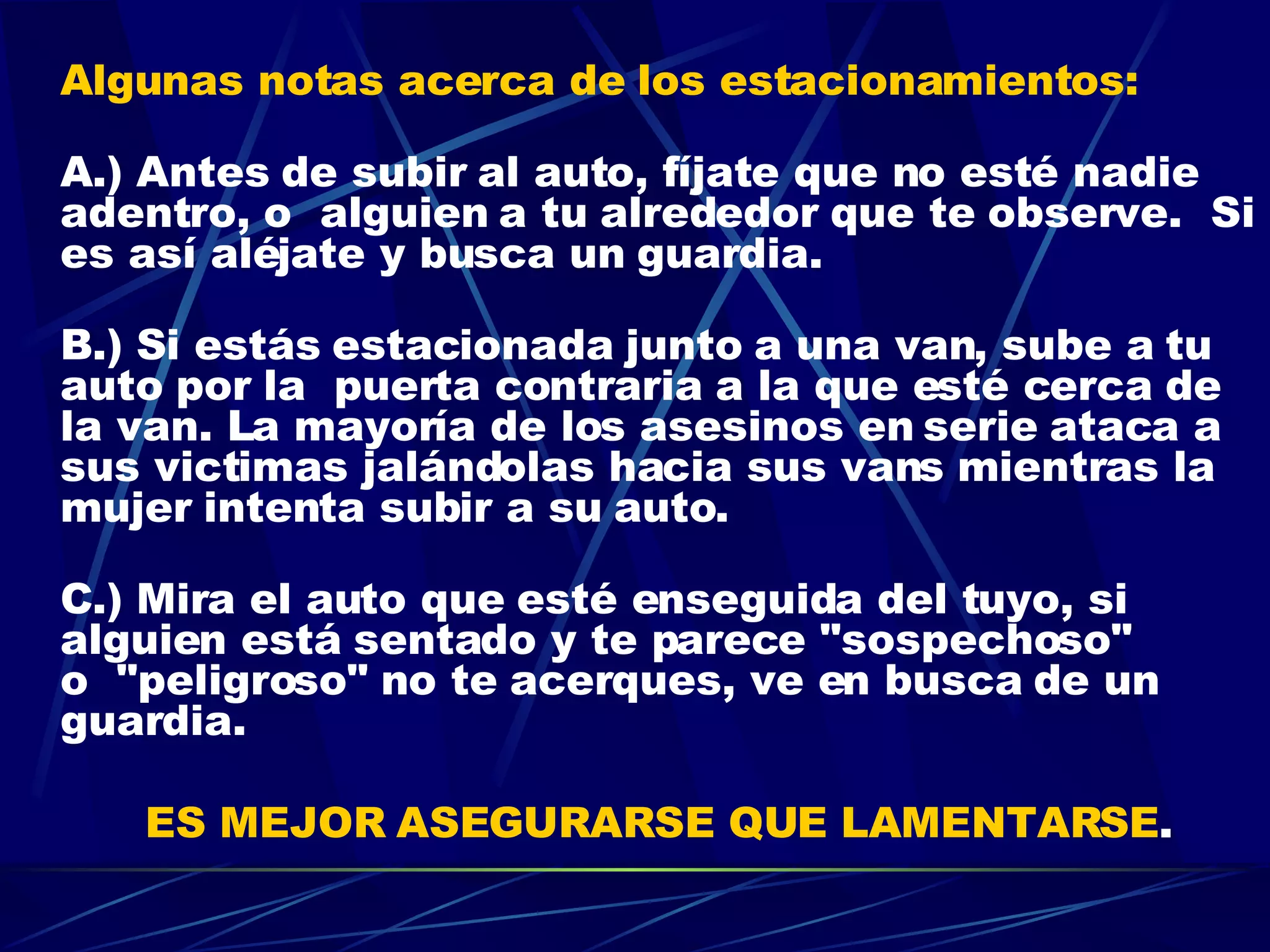 Algunas notas acerca de los estacionamientos: A.) Antes de subir al auto, fíjate que no esté nadie adentro, o  alguien a tu alrededor que te observe.  Si es así aléjate y busca un guardia. B.) Si estás estacionada junto a una van, sube a tu auto por la  puerta contraria a la que esté cerca de la van. La mayoría de los asesinos en serie ataca a sus victimas jalándolas hacia sus vans mientras la mujer intenta subir a su auto. C.) Mira el auto que esté enseguida del tuyo, si alguien está sentado y te parece "sospechoso" o  "peligroso" no te acerques, ve en busca de un guardia.  ES MEJOR ASEGURARSE QUE LAMENTARSE . 