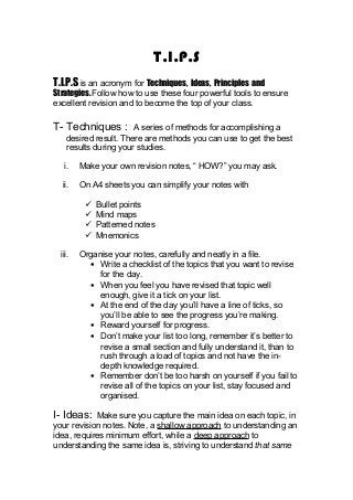 T.I.P.S
T.I.P.S is an acronym for Techniques, Ideas, Principles and
Strategies. Follow how to use these four powerful tools to ensure
excellent revision and to become the top of your class.
T- Techniques : A series of methods for accomplishing a
desired result. There are methods you can use to get the best
results during your studies.
i. Make your own revision notes, “ HOW?” you may ask.
ii. On A4 sheets you can simplify your notes with
 Bullet points
 Mind maps
 Patterned notes
 Mnemonics
iii. Organise your notes, carefully and neatly in a file.
• Write a checklist of the topics that you want to revise
for the day.
• When you feel you have revised that topic well
enough, give it a tick on your list.
• At the end of the day you’ll have a line of ticks, so
you’ll be able to see the progress you’re making.
• Reward yourself for progress.
• Don’t make your list too long, remember it’s better to
revise a small section and fully understand it, than to
rush through a load of topics and not have the in-
depth knowledge required.
• Remember don’t be too harsh on yourself if you fail to
revise all of the topics on your list, stay focused and
organised.
I- Ideas: Make sure you capture the main idea on each topic, in
your revision notes. Note, a shallow approach to understanding an
idea, requires minimum effort, while a deep approach to
understanding the same idea is, striving to understand that same
 