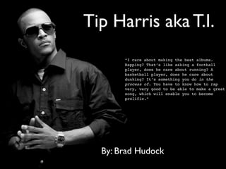Tip Harris aka T.I.
       “I care about making the best albums.
       Rapping? That’s like asking a football
       player, does he care about running? A
       basketball player, does he care about
       dunking? It’s something you do in the
       process of. You have to know how to rap
       very, very good to be able to make a great
       song, which will enable you to become
       prolific.”




  By: Brad Hudock
 