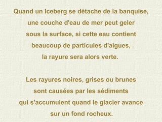 Quand un Iceberg se détache de la banquise, une couche d'eau de mer peut geler sous la surface, si cette eau contient beaucoup de particules d'algues, la rayure sera alors verte.  Les rayures noires, grises ou brunes sont causées par les sédiments qui s'accumulent quand le glacier avance sur un fond rocheux.   