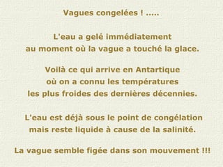 Vagues congelées ! .....  L'eau a gelé immédiatement au moment où la vague a touché la glace. Voilà ce qui arrive en Antartique où on a connu les températures les plus froides des dernières décennies. L'eau est déjà sous le point de congélation mais reste liquide à cause de la salinité. La vague semble figée dans son mouvement !!! 