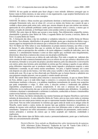 CIUG — G.T./ «Composición dun texto (de tipo filosófico)» curso 2008—2009
2
XXXVI. Só nos queda un método para facer chegar o noso método: debemos conseguir que os
homes vaian ós feitos mesmos, ás súas series e á súa organización, e que acepten familiarizarse con
eles abandonando por un intre os seus conceptos.
(…)
XXXVIII. Os ídolos e falsas nocións que actualmente dominan a intelixencia humana e que teñen
arraigado firmemente nela, non só sitian (lit. cercan) as mentes dos homes ata o punto de que a
verdade a duras penas pode entrar nela, senón que, mesmo despois de que esta entrase nas mentes,
aparecerán de novo poñendo problemas cando queira instaurarse nelas a ciencia, a menos que os
homes, avisados de antemán, se fortifiquen tanto como poidan contra os seus ataques.
XXXIX. Hai catro tipos de Ídolos que acosan a nosa mente. Para diferencialos asigneilles nomes,
chamándolle á primeira clase Ídolos da Tribo; á segunda Ídolos da Caverna; á terceira, Ídolos do
Foro e á cuarta Ídolos do Teatro.
XL. A formación das ideas e das leis mediante a verdadeira indución é a mellor forma de librarse
dos ídolos. Non obstante, identificalos é de grande utilidade, posto que a doutrina dos Ídolos xoga o
mesmo papel na interpretación da natureza que a refutación dos sofismas na lóxica convencional.
XLI. Os Ídolos da Tribo teñen os seus fundamentos na propia natureza humana, nas tribos e razas
de homes. É unha afirmación falsa que os sentidos do home sexan a medida das cousas. Polo
contrario, todas as percepcións dos sentidos e da razón adáptanse á medida do individuo, non á da
natureza. E o entendemento humano é como un falso espello que, recibindo raios irregularmente,
distorsiona e descolora a natureza das cousas coa súa propia contribución.
XLII. Os ídolos da Caverna son os ídolos de cada individuo. Pois todo o mundo ten (ademais dos
erros comúns de toda a natureza humana) unha cova ou refuxio de seu que refracta e descolora a luz
da natureza, formada xa sexa pola súa propia e peculiar natureza, pola súa educación e conversación
con outros; polas súas lecturas, pola autoridade ou estima que lles outorga a aqueles ós que admira;
polas diferentes impresións que se producen nunha mente inqueda e predisposta respecto a outra
indiferente e asentada, ou por outras razóns semellantes. Así pois, o espírito humano, tal e como
está disposto en cada un dos homes, é de feito unha cousa variable e chea de turbacións, case coma
rexida polo azar. De aí que xa fora observado por Heráclito que os homes buscan a sabedoría nos
seus pequenos mundos persoais, non no grande e común mundo universal.
XLIII. Hai tamén Ídolos formados polas relacións e asociacións humanas, ós que eu chamo Ídolos
do Foro, debido a que é aí onde teñen lugar o comercio e o consorcio dos homes. Pois os homes
relaciónanse mediante o discurso, e as palabras impóñense normalmente de acordo coas acepcións
que pode comprender o vulgo. E, deste xeito, a elección errónea e inadecuada das palabras
imposibilita completamente a correcta comprensión. E isto non o arranxan nin sequera as
definicións ou as explicacións das que se provén os homes estudados para defenderse. As palabras
violentan e dominan o entendemento e arrástrano á confusión, conducindo os homes a innumerables
controversias baleiras e imaxinacións ociosas.
XLIV. Por últimos, hai Ídolos introducidos nas mentes humanas por dogmas filosóficos e perversos
métodos de demostración. A estes chámolles Ídolos do Teatro, pois no meu xuízo todos os sistemas
que recibín non son senón pezas teatrais nas que se representan mundos fantásticos escenificados de
xeito irreal. Non me refiro unicamente ós sistemas que agora están de moda ou ás antigas seitas de
filosofía, senón tamén a outras moitas do mesmo tipo que poderán inventarse e propoñerse en
adiante do mesmo xeito artificial, demostrando que erros moi diferentes entre si teñen causas moi
semellantes. Tampouco me refiro unicamente a sistemas completos de pensamento, senón tamén a
moitos principios e axiomas da ciencia que se teñen aceptado por tradición, credulidade e
neglixencia.
Pero debo falar destes tipos de Ídolos máis exacta e pormenorizadamente, posto que a intelixencia
debe ser convenientemente advertida.
FRANCIS BACON; Novo método ou Manifestacións sobre interpretación da natureza,
1620, Aforismos [Libro Primeiro]. Tradución de Luis M. Varela Cabo (USC) e
Teresa Miñambres (IES Eduardo Pondal, Santiago de Compostela)
 
