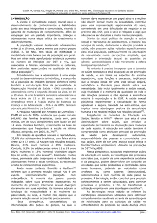 Gubert FA, Santos ACL, Aragão KA, Pereira DCR, Vieira NFC, Pinheiro PNC. Tecnologias educativas no contexto escolar:
                                    estratégia de educação em saúde em escola pública de Fortaleza-CE.


INTRODUÇÃO                                                              homem deve representar um papel ativo e a mulher
     A escola é considerada espaço crucial para o                       não devem pensar muito na sexualidade, contribui
desenvolvimento de conhecimentos e habilidades                          para uma representação espontaneísta do sexo,
junto aos seus integrantes e comunidade, visando à                      convertendo em uma dificuldade de negociar e se
garantia de mudanças de comportamento, além de                          prevenir das DST, pois o sexo é relegado a algo que
congregar por um período importante, crianças e                         não precisa ser discutido e muito menos planejado.
adolescentes numa etapa crítica de crescimento e                              Diante da atual política de atenção a saúde
desenvolvimento.                                                        sexual e reprodutiva de adolescentes, a maioria dos
     A população escolar destacando adolescentes                        serviços de saúde, destacando a atenção primária à
entre 11 e 19 anos, adoece menos que outros grupos                      saúde, não possuem ações voltadas especificamente
etários e, de fato, tem taxas de morbidade e                            para essa população, particularmente na abordagem
mortalidade mais baixas que da população em geral.                      da sexualidade numa perspectiva ampliada, que
Mas um olhar mais aprofundado evidencia aumento                         considere a orientação sexual, as questões de
no número de infecções por DST e HIV, que                               gênero, vulnerabilidades e não meramente a esfera
associados a fatores socioeconômicos e culturais,                       biológica/reprodutiva(6).
têm profundas repercussões na qualidade de vida                               No entanto é preciso incorporar que o conceito
dessa população(1).                                                     de saúde reprodutiva está associado ao de promoção
     Consideramos que a adolescência é uma etapa                        da saúde, e em todos os aspectos do sistema
crucial do desenvolvimento do indivíduo, e marca não                    reprodutivo, suas funções e processos, implicando
só a aquisição da imagem corporal definitiva como                       que a pessoa possa ter uma vida sexual segura,
também a estruturação final da personalidade. A                         satisfatória e liberdade para decidir sobre sua
Organização Mundial da Saúde - OMS considera a                          sexualidade. Isto inclui igualmente a saúde sexual,
adolescência como a segunda década da vida, de 10                       cuja finalidade é a melhoria da qualidade de vida e
a 19 anos. Já a lei brasileira considera adolescência a                 das relações pessoais e não apenas a assistência
faixa etária de 12 a 18 anos; assim, há uma                             relativa à reprodução e às DST. A saúde sexual
divergência entre a fixação etária do Estatuto da                       possibilita experimentar a sexualidade de forma
Criança e do Adolescente - ECA e da OMS, também                         agradável e segura, baseada na auto-estima, que
adotada pelo Ministério da Saúde(2).                                    implica numa abordagem positiva da sexualidade
     A Pesquisa Nacional por Amostra de Domicílios -                    humana e no respeito mútuo nas relações sexuais(7).
PNAD do ano de 2006, evidencia que quase metade                               Resgatando os conceitos de Educação em
(49,6%) das famílias brasileiras, conta com, pelo                       Saúde, Naiddo e Wills(8) referem que esta é uma
menos, um de seus componentes com idade de até                          aprendizagem      sobre   saúde,    que   envolve   a
14 anos. Destaca também, crescimento na taxa de                         capacidade permanente ou disposição para mudança
adolescentes que freqüentam a escola na última                          de cada sujeito. A educação em saúde também é
década, atingindo, em 2005, 81,7%(3).                                   compreendida como atividade principal da promoção
     Em relação às questões sexuais e reprodutivas,                     da      saúde     para     desenvolver     autonomia,
32,8% dos adolescentes brasileiros, com faixa etária                    responsabilidade das pessoas e comunidades com
entre 12 e 17 anos, já haviam tido relações sexuais.                    sua saúde, além de ser uma prática social crítica e
Destes, 61% eram homens e 39% mulheres.                                 transformadora amplamente utilizada na prevenção
Contudo, 9,5% de adolescentes entre 15 e 19 anos                        às DST/HIV/AIDS.
(82% mulheres e 18% homens) vivenciam algum                                   Nessa perspectiva, buscando implementar ações
tipo de união, com vida sexual(4). Realidade, muitas                    de educação em saúde, as tecnologias são processos
vezes, permeada pelo despreparo e inabilidade dos                       concretos que, a partir de uma experiência cotidiana
adolescentes frente a essas temáticas, acrescentado                     e da pesquisa, podem desenvolver um conjunto de
à falta de conhecimentos específicos.                                   atividades que serão produzidas e controladas pelos
     Ainda nesse contexto Brandão e Heilborn(5)                         seres humanos, podendo ser veiculados como
referem que a primeira relação sexual não é um                          artefatos    ou    como     saberes    (estruturados),
evento       sistematicamente        planejado    com                   sistematizados e com controle de cada passo do
antecedência. A maioria dos jovens quando                               processo. A tecnologia, então, contribui para produzir
indagados sobre suas primeiras expectativas no                          conhecimentos a serem socializados, para dominar
momento do primeiro intercurso sexual divergem                          processos e produtos, a fim de transformar a
claramente em suas opiniões. Os homens adotam a                         utilização empírica em uma abordagem científica(9).
ideologia da masculinidade e as mulheres da                                   As tecnologias neste estudo se referem às
passividade, ou seja, a mulher não espera que a                         estratégicas educacionais utilizadas para estimular
primeira relação sexual ocorra tão precocemente.                        comportamentos saudáveis através da aprendizagem
      Essa      divergência,      características    da                 de habilidades para os cuidados da saúde no
interiorização dos papéis de gênero, na qual o                          enfrentamento do processo de saúde-doença entre

Rev. Eletr. Enf. [Internet]. 2009;11(1):165-72. Available from: http://www.fen.ufg.br/revista/v11/n1/v11n1a21.htm.                 [166]
 
