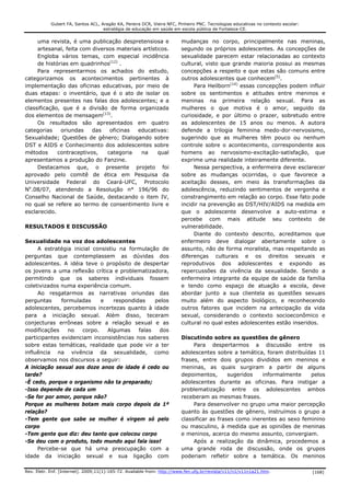 Gubert FA, Santos ACL, Aragão KA, Pereira DCR, Vieira NFC, Pinheiro PNC. Tecnologias educativas no contexto escolar:
                                    estratégia de educação em saúde em escola pública de Fortaleza-CE.


     uma revista, é uma publicação despretensiosa e                     mudanças no corpo, principalmente nas meninas,
     artesanal, feita com diversos materiais artísticos.                segundo os próprios adolescentes. As concepções de
     Engloba vários temas, com especial incidência                      sexualidade parecem estar relacionadas ao contexto
     de histórias em quadrinhos(12) .                                   cultural, visto que grande maioria possui as mesmas
     Para representarmos os achados do estudo,                          concepções a respeito e que estas são comuns entre
categorizamos os acontecimentos pertinentes à                           outros adolescentes que conhecem(5).
implementação das oficinas educativas, por meio de                           Para Heilborn(14) essas concepções podem influir
duas etapas: o inventário, que é o ato de isolar os                     sobre os sentimentos e atitudes entre meninos e
elementos presentes nas falas dos adolescentes; e a                     meninas na primeira relação sexual. Para as
classificação, que é a divisão de forma organizada                      mulheres o que motiva é o amor, seguido da
dos elementos de mensagem(13).                                          curiosidade, e por último o prazer, sobretudo entre
     Os resultados são apresentados em quatro                           as adolescentes de 15 anos ou menos. A autora
categorias    oriundas    das    oficinas  educativas:                  defende a trilogia feminina medo-dor-nervosismo,
Sexualidade; Questões de gênero; Dialogando sobre                       sugerindo que as mulheres têm pouco ou nenhum
DST e AIDS e Conhecimento dos adolescentes sobre                        controle sobre o acontecimento, correspondente aos
métodos      contraceptivos,    categoria   na      qual                homens ao nervosismo-excitação-satisfação, que
apresentamos a produção do Fanzine.                                     exprime uma realidade inteiramente diferente.
     Destacamos que, o presente projeto foi                                  Nessa perspectiva, a enfermeira deve esclarecer
aprovado pelo comitê de ética em Pesquisa da                            sobre as mudanças ocorridas, o que favorece a
Universidade Federal do Ceará-UFC, Protocolo                            aceitação desses, em meio às transformações da
No.08/07, atendendo a Resolução n° 196/96 do                            adolescência, reduzindo sentimentos de vergonha e
Conselho Nacional de Saúde, destacando o item IV,                       constrangimento em relação ao corpo. Esse fato pode
no qual se refere ao termo de consentimento livre e                     incidir na prevenção as DST/HIV/AIDS na medida em
esclarecido.                                                            que o adolescente desenvolve a auto-estima e
                                                                        percebe com mais atitude seu contexto de
RESULTADOS E DISCUSSÃO                                                  vulnerabilidade.
                                                                             Diante do contexto descrito, acreditamos que
Sexualidade na voz dos adolescentes                                     enfermeiro deve dialogar abertamente sobre o
     A estratégia inicial consistiu na formulação de                    assunto, não de forma moralista, mas respeitando as
perguntas que contemplassem as dúvidas dos                              diferenças culturais e os direitos sexuais e
adolescentes. A idéia teve o propósito de despertar                     reprodutivos dos adolescentes e expondo as
os jovens a uma reflexão crítica e problematizadora,                    repercussões da vivência da sexualidade. Sendo a
permitindo que os saberes individuais fossem                            enfermeira integrante da equipe de saúde da família
coletivizados numa experiência comum.                                   e tendo como espaço de atuação a escola, deve
     Ao resgatarmos as narrativas oriundas das                          abordar junto a sua clientela as questões sexuais
perguntas     formuladas     e    respondidas    pelos                  muito além do aspecto biológico, e reconhecendo
adolescentes, percebemos incertezas quanto à idade                      outros fatores que incidem na antecipação da vida
para a iniciação sexual. Além disso, teceram                            sexual, considerando o contexto socioeconômico e
conjecturas errôneas sobre a relação sexual e as                        cultural no qual estes adolescentes estão inseridos.
modificações     no   corpo.   Algumas     falas  dos
participantes evidenciam inconsistências nos saberes                    Discutindo sobre as questões de gênero
sobre estas temáticas, realidade que pode vir a ter                          Para despertarmos a discussão entre os
influência na vivência da sexualidade, como                             adolescentes sobre a temática, foram distribuídas 11
observamos nos discursos a seguir:                                      frases, entre dois grupos divididos em meninos e
A iniciação sexual aos doze anos de idade é cedo ou                     meninas, as quais surgiram a partir de alguns
tarde?                                                                  depoimentos,       sugeridos   informalmente    pelos
-È cedo, porque o organismo não ta preparado;                           adolescentes durante as oficinas. Para instigar a
-Isso depende de cada um                                                problematização entre os adolescentes ambos
-Se for por amor, porque não?                                           receberam as mesmas frases.
Porque as mulheres botam mais corpo depois da 1ª                             Para desenvolver no grupo uma maior percepção
relação?                                                                quanto às questões de gênero, instruímos o grupo a
-Tem gente que sabe se mulher é virgem só pelo                          classificar as frases como inerentes ao sexo feminino
corpo                                                                   ou masculino, à medida que as opiniões de meninas
-Tem gente que diz: deu tanto que colocou corpo                         e meninos, acerca do mesmo assunto, convergiam.
-Se deu com o produto, todo mundo aqui fala isso!                            Após a realização da dinâmica, procedemos a
     Percebe-se que há uma preocupação com a                            uma grande roda de discussão, onde os grupos
idade da iniciação sexual e sua ligação com                             poderiam refletir sobre a temática. Os meninos

Rev. Eletr. Enf. [Internet]. 2009;11(1):165-72. Available from: http://www.fen.ufg.br/revista/v11/n1/v11n1a21.htm.                 [168]
 