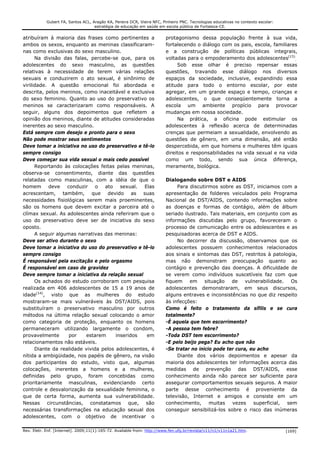 Gubert FA, Santos ACL, Aragão KA, Pereira DCR, Vieira NFC, Pinheiro PNC. Tecnologias educativas no contexto escolar:
                                    estratégia de educação em saúde em escola pública de Fortaleza-CE.


atribuíram à maioria das frases como pertinentes a                      protagonismo dessa população frente à sua vida,
ambos os sexos, enquanto as meninas classificaram-                      fortalecendo o diálogo com os pais, escola, familiares
nas como exclusivas do sexo masculino.                                  e a construção de políticas públicas integrais,
      Na divisão das falas, percebe-se que, para os                     voltadas para o empoderamento dos adolescentes(15).
adolescentes do sexo masculino, as questões                                  Sob esse olhar é preciso repensar essas
relativas à necessidade de terem várias relações                        questões, travando esse diálogo nos diversos
sexuais e conduzirem o ato sexual, é sinônimo de                        espaços da sociedade, inclusive, expandindo essa
virilidade. A questão emocional foi abordada e                          atitude para todo o entorno escolar, por este
descrita, pelos meninos, como inaceitável e exclusiva                   agregar, em um grande espaço e tempo, crianças e
do sexo feminino. Quanto ao uso do preservativo os                      adolescentes, o que conseqüentemente torna a
meninos se caracterizaram como responsáveis. A                          escola um ambiente propício para provocar
seguir, alguns dos depoimentos que refletem a                           mudanças em nossa sociedade.
opinião dos meninos, diante de atitudes consideradas                         Na prática, a oficina pode estimular os
inerentes ao sexo masculino.                                            adolescentes à reflexão acerca de determinadas
Está sempre com desejo e pronto para o sexo                             crenças que permeiam a sexualidade, envolvendo as
Não pode mostrar seus sentimentos                                       questões de gênero, em uma dimensão, até então
Deve tomar a iniciativa no uso do preservativo e tê-lo                  despercebida, em que homens e mulheres têm iguais
sempre consigo                                                          direitos e responsabilidades na vida sexual e na vida
Deve começar sua vida sexual o mais cedo possível                       como um todo, sendo sua única diferença,
      Reportando às colocações feitas pelas meninas,                    meramente, biológica.
observa-se consentimento, diante das questões
relatadas como masculinas, com a idéia de que o                         Dialogando sobre DST e AIDS
homem deve conduzir o ato sexual. Elas                                       Para discutirmos sobre as DST, iniciamos com a
acrescentam, também, que devido as suas                                 apresentação de folderes veiculados pelo Programa
necessidades fisiológicas serem mais proeminentes,                      Nacional de DST/AIDS, contendo informações sobre
são os homens que devem excitar a parceira até o                        as doenças e formas de contágio, além de álbum
clímax sexual. As adolescentes ainda referiram que o                    seriado ilustrado. Tais materiais, em conjunto com as
uso do preservativo deve ser de iniciativa do sexo                      informações discutidas pelo grupo, favoreceram o
oposto.                                                                 processo de comunicação entre os adolescentes e as
      A seguir algumas narrativas das meninas:                          pesquisadoras acerca de DST e AIDS.
Deve ser ativo durante o sexo                                                No decorrer da discussão, observamos que os
Deve tomar a iniciativa do uso do preservativo e tê-lo                  adolescentes possuem conhecimentos relacionados
sempre consigo                                                          aos sinais e sintomas das DST, restritos à patologia,
É responsável pela excitação e pelo orgasmo                             mas não demonstram preocupação quanto ao
É responsável em caso de gravidez                                       contágio e prevenção das doenças. A dificuldade de
Deve sempre tomar a iniciativa da relação sexual                        se verem como indivíduos suscetíveis faz com que
      Os achados do estudo corroboram com pesquisa                      fiquem em situação de vulnerabilidade. Os
realizada em 406 adolescentes de 15 a 19 anos de                        adolescentes demonstraram, em seus discursos,
idade(14), visto que as mulheres do estudo                              alguns entraves e inconsistências no que diz respeito
mostraram-se mais vulneráveis às DST/AIDS, pois                         às infecções:
substituíram o preservativo masculino por outros                        Como é feito o tratamento da sífilis e se cura
métodos na última relação sexual colocando o amor                       totalmente?
como categoria de proteção, enquanto os homens                          -È aquela que tem escorrimento?
permaneceram utilizando largamente o condom,                            -A pessoa tem febre?
provavelmente       por   estarem      inseridos   em                   -Toda DST tem escorrimento?
relacionamentos não estáveis.                                           -E pelo beijo pega? Eu acho que não
      Diante da realidade vivida pelos adolescentes, é                  -Se tratar no inicio pode ter cura, eu acho
nítida a ambigüidade, nos papéis de gênero, na visão                         Diante dos vários depoimentos e apesar da
dos participantes do estudo, visto que, algumas                         maioria dos adolescentes ter informações acerca das
colocações, inerentes a homens e a mulheres,                            medidas de prevenção das DST/AIDS, esse
definidas pelo grupo, foram concebidas como                             conhecimento ainda não parece ser suficiente para
prioritariamente masculinas, evidenciando certo                         assegurar comportamentos sexuais seguros. A maior
controle e desvalorização da sexualidade feminina, o                    parte desse conhecimento é proveniente da
que de certa forma, aumenta sua vulnerabilidade.                        televisão, Internet e amigos e consiste em um
Nessas circunstâncias, constatamos que, são                             conhecimento,      muitas   vezes    superficial, sem
necessárias transformações na educação sexual dos                       conseguir sensibilizá-los sobre o risco das inúmeras
adolescentes, com o objetivo de incentivar o

Rev. Eletr. Enf. [Internet]. 2009;11(1):165-72. Available from: http://www.fen.ufg.br/revista/v11/n1/v11n1a21.htm.                 [169]
 