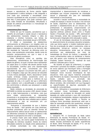 Gubert FA, Santos ACL, Aragão KA, Pereira DCR, Vieira NFC, Pinheiro PNC. Tecnologias educativas no contexto escolar:
                                    estratégia de educação em saúde em escola pública de Fortaleza-CE.


sexuais e reprodutivas de forma restrita ligada                         imprescindível o desenvolvimento de iniciativas e
principalmente à esfera biológica e não integrada a                     estratégias que incluam programas de orientação
uma visão que contemple a sexualidade como                              sexual e preparação dos pais em habilidades
inerente a qualidade de vida, ao prazer e a felicidade.                 informativas e comunicativas.
Este fato é preocupante, pois pode contribuir para                           Durante o estudo verificamos a necessidade de
uma visão limitada da sexualidade, dificultando a                       criação de espaços e escuta na escola e nos serviços
adoção de práticas preventivas e a manutenção do                        de saúde, específicos para os adolescentes, que
vínculo e do afeto.                                                     permitam o estabelecimento de um vínculo com os
                                                                        profissionais e educadores, proporcionando um
CONSIDERAÇÕES FINAIS                                                    atendimento mais qualificado, visto que apesar de
     Diante do que foi exposto, percebemos que o                        algumas políticas públicas atuais como o Projeto
trabalho de promoção à saúde sexual e reprodutiva                       Saúde e Prevenção nas escolas – SPE, estimularem
dos adolescentes necessita integrar a idéia de                          essa interação, ainda não conseguiram superar as
cidadania e direitos humanos, aos temas da                              barreiras para integração entre educação e saúde.
sexualidade, gênero, diversidade sexual e DST/AIDS.                           O uso de tecnologias educativas foi primordial
     É nítida a necessidade de            debatermos                    no desenvolvimento do processo educativo proposto,
continuamente as diferenças e as relações entre os                      visto que tenta superar o modelo tradicional para o
gêneros, conscientizando os adolescentes de que os                      foco da co-produção de saber e autonomia, onde os
papéis associados ao masculino ou ao feminino não                       adolescentes tornam-se centrais no processo
são resultado da "natureza" da diferença entre os                       educativo. Acrescentamos ainda que as oficinas
sexos, mas socialmente construídos, dando conta do                      permitiram     aos   adolescentes,    por   meio    da
contexto socioeconômico em que o sexo e as                              metodologia do Círculo de Cultura, a aquisição de
vivências de gênero acontecem.                                          novos conhecimentos sobre as temáticas e mesmo
     Essa divergência entre as opiniões dos                             que não gerem uma mudança de comportamento
adolescentes, características da interiorização dos                     imediata, podem favorecer um repensar de suas
papéis de gênero, na qual o homem deve representar                      práticas e atitudes para o futuro.
um papel ativo e a mulher não devem pensar muito                             No tocante ao papel do enfermeiro, é urgente
na sexualidade, contribui para uma representação                        reformular o processo de trabalho, a partir da criação
espontaneísta do sexo, convertendo em uma                               de novos saberes que favoreçam tanto a formação
dificuldade de negociar e se prevenir das DST, pois o                   profissional, quanto a capacidade de produzir e
sexo é relegado a algo que não precisa ser discutido                    readequar novos recursos tecnológicos do tipo
e muito menos planejado. Assim, desconstruir certas                     educativos. Visto que alguns materiais produzidos
noções errôneas criadas socialmente entre os                            pelo Ministério da Saúde e Secretarias Municipais de
adolescentes é primordial para a melhoria de sua                        Saúde,     voltados    para     a    prevenção     das
qualidade de vida, e é a partir daí que o enfermeiro                    DST/HIV/AIDS, como folderes, cartilhas, cartazes e
deve colaborar com a decodificação a complexidade                       álbuns seriados, não contemplam em sua linguagem
dos sentimentos e atitudes que perpassam a saúde                        as especificidades de algumas populações em
dessa população.                                                        situação de vulnerabilidade.
     Neste contexto as atividades de prevenção às                            Assim, reforçamos a necessidade do Enfermeiro
DST/AIDS no âmbito da escola e ESF, devem romper                        em     produzir   novas    tecnologias   educacionais,
com a visão heterossexista e normativa, visto que                       extrapolando as atividades de educação em saúde
como     citado    anteriormente,    as   campanhas                     baseada em ações pontuais e que não reconhecem
preventivas e os programas voltados a saúde sexual                      as verdadeiras necessidades, desejos e aspirações de
e reprodutiva, ainda são mais voltados para o público                   seus integrantes. Nesse sentido o Fanzine se
heterossexual e que se encontram em um                                  configura como tecnologia educacional visto que a
relacionamento estável.                                                 idéia de expressão através dos quadrinhos, emergiu
      Pontuamos a necessidade de que o Sistema                          através dos próprios participantes, favorecendo o
Único de Saúde - SUS garanta em suas diretrizes,                        acolhimento e o vínculo entre o adolescente e
escolhas preventivas para as distintas formas de                        enfermeira.
relacionamento afetivo-sexual entre os adolescentes
em diferentes contextos de relações de gênero e não                     REFERÊNCIAS
somente na perspectiva de evitar a concepção.                           1. Cerqueira MT. A Construção da Rede Latino
     É preciso trazer para esse debate também a                         Americana de Escolas Promotoras de Saúde. In:
família, visto que, ela exerce papel fundamental na                     Ministério da Saúde; Organização Pan-Americana de
formação do individuo saudável. Diante da notória                       Saúde. Escolas promotoras de saúde: experiências
dificuldade existente na relação entre adolescentes e                   do Brasil. Série Promoção da Saúde; nº 6. 1st ed.
a    entrada    conturbada    na   vida   sexual,   é                   Brasília: Ministério da Saúde; 2007.


Rev. Eletr. Enf. [Internet]. 2009;11(1):165-72. Available from: http://www.fen.ufg.br/revista/v11/n1/v11n1a21.htm.                 [171]
 