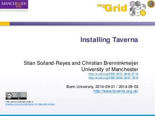 Installing Taverna 
Stian Soiland-Reyes and Christian Brenninkmeijer 
University of Manchester 
http://orcid.org/0000-0001-9842-9718 
http://orcid.org/0000-0002-2937-7819 
Bonn University, 2014-09-01 / 2014-09-03 
http://www.taverna.org.uk/ 
This work is licensed under a 
Creative Commons Attribution 3.0 Unported License 
 