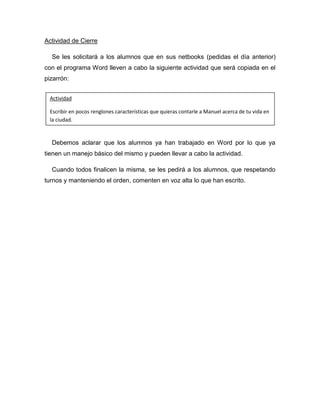 Actividad de Cierre

  Se les solicitará a los alumnos que en sus netbooks (pedidas el día anterior)
con el programa Word lleven a cabo la siguiente actividad que será copiada en el
pizarrón:


 Actividad

 Escribir en pocos renglones características que quieras contarle a Manuel acerca de tu vida en
 la ciudad.



  Debemos aclarar que los alumnos ya han trabajado en Word por lo que ya
tienen un manejo básico del mismo y pueden llevar a cabo la actividad.

  Cuando todos finalicen la misma, se les pedirá a los alumnos, que respetando
turnos y manteniendo el orden, comenten en voz alta lo que han escrito.
 