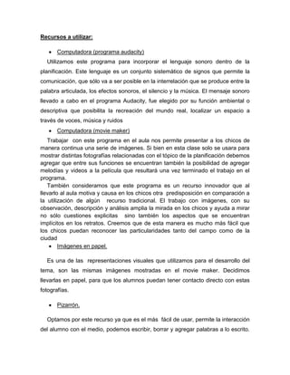 Recursos a utilizar:

       Computadora (programa audacity)
  Utilizamos este programa para incorporar el lenguaje sonoro dentro de la
planificación. Este lenguaje es un conjunto sistemático de signos que permite la
comunicación, que sólo va a ser posible en la interrelación que se produce entre la
palabra articulada, los efectos sonoros, el silencio y la música. El mensaje sonoro
llevado a cabo en el programa Audacity, fue elegido por su función ambiental o
descriptiva que posibilita la recreación del mundo real, localizar un espacio a
través de voces, música y ruidos
       Computadora (movie maker)
   Trabajar con este programa en el aula nos permite presentar a los chicos de
manera continua una serie de imágenes. Si bien en esta clase solo se usara para
mostrar distintas fotografías relacionadas con el tópico de la planificación debemos
agregar que entre sus funciones se encuentran también la posibilidad de agregar
melodías y videos a la película que resultará una vez terminado el trabajo en el
programa.
   También consideramos que este programa es un recurso innovador que al
llevarlo al aula motiva y causa en los chicos otra predisposición en comparación a
la utilización de algún recurso tradicional. El trabajo con imágenes, con su
observación, descripción y análisis amplia la mirada en los chicos y ayuda a mirar
no sólo cuestiones explicitas sino también los aspectos que se encuentran
implícitos en los retratos. Creemos que de esta manera es mucho más fácil que
los chicos puedan reconocer las particularidades tanto del campo como de la
ciudad
        Imágenes en papel.

  Es una de las representaciones visuales que utilizamos para el desarrollo del
tema, son las mismas imágenes mostradas en el movie maker. Decidimos
llevarlas en papel, para que los alumnos puedan tener contacto directo con estas
fotografías.

       Pizarrón.

  Optamos por este recurso ya que es el más fácil de usar, permite la interacción
del alumno con el medio, podemos escribir, borrar y agregar palabras a lo escrito.
 