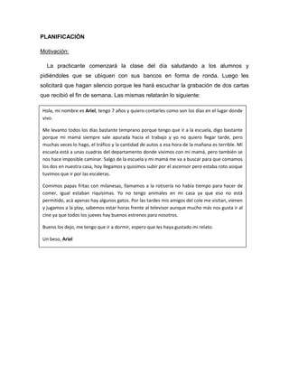 PLANIFICACIÓN

Motivación:

  La practicante comenzará la clase del día saludando a los alumnos y
pidiéndoles que se ubiquen con sus bancos en forma de ronda. Luego les
solicitará que hagan silencio porque les hará escuchar la grabación de dos cartas
que recibió el fin de semana. Las mismas relatarán lo siguiente:

Hola, mi nombre es Ariel, tengo 7 años y quiero contarles como son los días en el lugar donde
vivo.

Me levanto todos los días bastante temprano porque tengo que ir a la escuela, digo bastante
porque mi mamá siempre sale apurada hacia el trabajo y yo no quiero llegar tarde, pero
muchas veces lo hago, el tráfico y la cantidad de autos a esa hora de la mañana es terrible. Mi
escuela está a unas cuadras del departamento donde vivimos con mi mamá, pero también se
nos hace imposible caminar. Salgo de la escuela y mi mamá me va a buscar para que comamos
los dos en nuestra casa, hoy llegamos y quisimos subir por el ascensor pero estaba roto asique
tuvimos que ir por las escaleras.

Comimos papas fritas con milanesas, llamamos a la rotisería no había tiempo para hacer de
comer, igual estaban riquísimas. Yo no tengo animales en mi casa ya que eso no está
permitido, acá apenas hay algunos gatos. Por las tardes mis amigos del cole me visitan, vienen
y jugamos a la play, sabemos estar horas frente al televisor aunque mucho más nos gusta ir al
cine ya que todos los jueves hay buenos estrenos para nosotros.

Bueno los dejo, me tengo que ir a dormir, espero que les haya gustado mi relato.

Un beso, Ariel
 