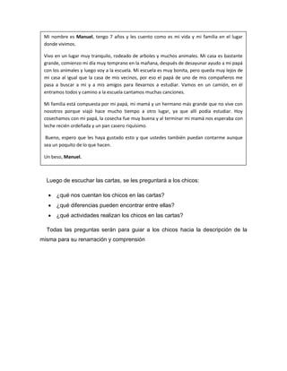 Mi nombre es Manuel, tengo 7 años y les cuento como es mi vida y mi familia en el lugar
 donde vivimos.

 Vivo en un lugar muy tranquilo, rodeado de arboles y muchos animales. Mi casa es bastante
 grande, comienzo mi día muy temprano en la mañana, después de desayunar ayudo a mi papá
 con los animales y luego voy a la escuela. Mi escuela es muy bonita, pero queda muy lejos de
 mi casa al igual que la casa de mis vecinos, por eso el papá de uno de mis compañeros me
 pasa a buscar a mí y a mis amigos para llevarnos a estudiar. Vamos en un camión, en él
 entramos todos y camino a la escuela cantamos muchas canciones.

 Mi familia está compuesta por mi papá, mi mamá y un hermano más grande que no vive con
 nosotros porque viajó hace mucho tiempo a otro lugar, ya que allí podía estudiar. Hoy
 cosechamos con mi papá, la cosecha fue muy buena y al terminar mi mamá nos esperaba con
 leche recién ordeñada y un pan casero riquísimo.

  Bueno, espero que les haya gustado esto y que ustedes también puedan contarme aunque
 sea un poquito de lo que hacen.

 Un beso, Manuel.



  Luego de escuchar las cartas, se les preguntará a los chicos:

      ¿qué nos cuentan los chicos en las cartas?
      ¿qué diferencias pueden encontrar entre ellas?
      ¿qué actividades realizan los chicos en las cartas?

  Todas las preguntas serán para guiar a los chicos hacia la descripción de la
misma para su renarración y comprensión
 