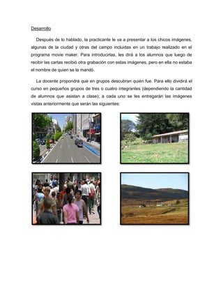 Desarrollo

  Después de lo hablado, la practicante le va a presentar a los chicos imágenes,
algunas de la ciudad y otras del campo incluidas en un trabajo realizado en el
programa movie maker. Para introducirlas, les dirá a los alumnos que luego de
recibir las cartas recibió otra grabación con estas imágenes, pero en ella no estaba
el nombre de quien se la mandó.

  La docente propondrá que en grupos descubran quién fue. Para ello dividirá el
curso en pequeños grupos de tres o cuatro integrantes (dependiendo la cantidad
de alumnos que asistan a clase); a cada uno se les entregarán las imágenes
vistas anteriormente que serán las siguientes:
 