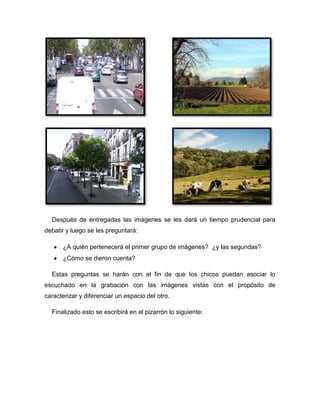 Después de entregadas las imágenes se les dará un tiempo prudencial para
debatir y luego se les preguntará:

      ¿A quién pertenecerá el primer grupo de imágenes? ¿y las segundas?
      ¿Cómo se dieron cuenta?

  Estas preguntas se harán con el fin de que los chicos puedan asociar lo
escuchado en la grabación con las imágenes vistas con el propósito de
caracterizar y diferenciar un espacio del otro.

  Finalizado esto se escribirá en el pizarrón lo siguiente:
 