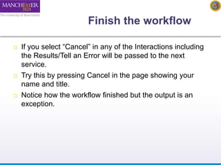Finish the workflow 
 If you select “Cancel” in any of the Interactions including 
the Results/Tell an Error will be passed to the next 
service. 
 Try this by pressing Cancel in the page showing your 
name and title. 
 Notice how the workflow finished but the output is an 
exception. 
 