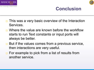 Conclusion 
 This was a very basic overview of the Interaction 
Services. 
 Where the value are known before the workflow 
starts to run Text constants or input ports will 
always be better. 
 But if the values comes from a previous service, 
then interactions are very useful. 
 For example to pick from a list of results from 
another service. 
