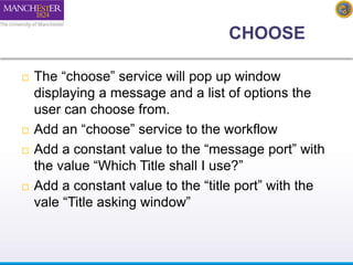 CHOOSE 
 The “choose” service will pop up window 
displaying a message and a list of options the 
user can choose from. 
 Add an “choose” service to the workflow 
 Add a constant value to the “message port” with 
the value “Which Title shall I use?” 
 Add a constant value to the “title port” with the 
vale “Title asking window” 
 
