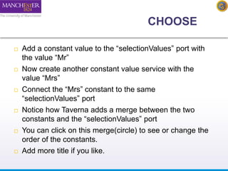 CHOOSE 
 Add a constant value to the “selectionValues” port with 
the value “Mr” 
 Now create another constant value service with the 
value “Mrs” 
 Connect the “Mrs” constant to the same 
“selectionValues” port 
 Notice how Taverna adds a merge between the two 
constants and the “selectionValues” port 
 You can click on this merge(circle) to see or change the 
order of the constants. 
 Add more title if you like. 
 