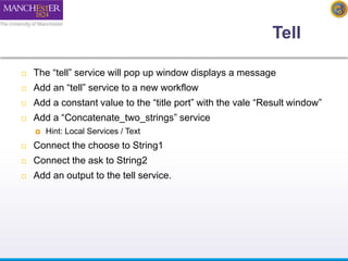 Tell 
 The “tell” service will pop up window displays a message 
 Add an “tell” service to a new workflow 
 Add a constant value to the “title port” with the vale “Result window” 
 Add a “Concatenate_two_strings” service 
 Hint: Local Services / Text 
 Connect the choose to String1 
 Connect the ask to String2 
 Add an output to the tell service. 
 