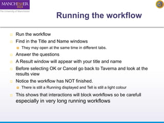 Running the workflow 
 Run the workflow 
 Find in the Title and Name windows 
 They may open at the same time in different tabs. 
 Answer the questions 
 A Result window will appear with your title and name 
 Before selecting OK or Cancel go back to Taverna and look at the 
results view 
 Notice the workflow has NOT finished. 
 There is still a Running displayed and Tell is still a light colour 
 This shows that interactions will block workflows so be carefull 
especially in very long running workflows 
 