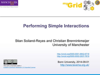Performing Simple Interactions 
Stian Soiland-Reyes and Christian Brenninkmeijer 
University of Manchester 
http://orcid.org/0000-0001-9842-9718 
http://orcid.org/0000-0002-2937-7819 
Bonn University, 2014-09-01 
http://www.taverna.org.uk/ This work is licensed under a 
Creative Commons Attribution 3.0 Unported License 
 