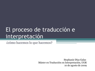 El proceso de traducción e interpretación ¿cómo hacemos lo que hacemos? Stephanie Díaz Galaz  Máster en Traducción en Interpretación, UGR 10 de agosto de 2009 