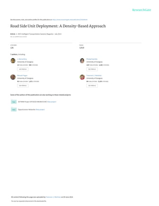 See discussions, stats, and author profiles for this publication at: https://www.researchgate.net/publication/236269169
Road Side Unit Deployment: A Density-Based Approach
Article in IEEE Intelligent Transportation Systems Magazine · July 2013
DOI: 10.1109/MITS.2013.2253159
CITATIONS
126
READS
3,419
7 authors, including:
Some of the authors of this publication are also working on these related projects:
SETMAN Project (RTI2018-096384-B-I00) View project
Opportunistic Networks View project
J. Barrachina
University of Zaragoza
13 PUBLICATIONS 428 CITATIONS
SEE PROFILE
Piedad Garrido
University of Zaragoza
124 PUBLICATIONS 2,165 CITATIONS
SEE PROFILE
Manuel Fogue
University of Zaragoza
45 PUBLICATIONS 1,471 CITATIONS
SEE PROFILE
Francisco J. Martinez
University of Zaragoza
94 PUBLICATIONS 3,129 CITATIONS
SEE PROFILE
All content following this page was uploaded by Francisco J. Martinez on 04 June 2014.
The user has requested enhancement of the downloaded file.
 
