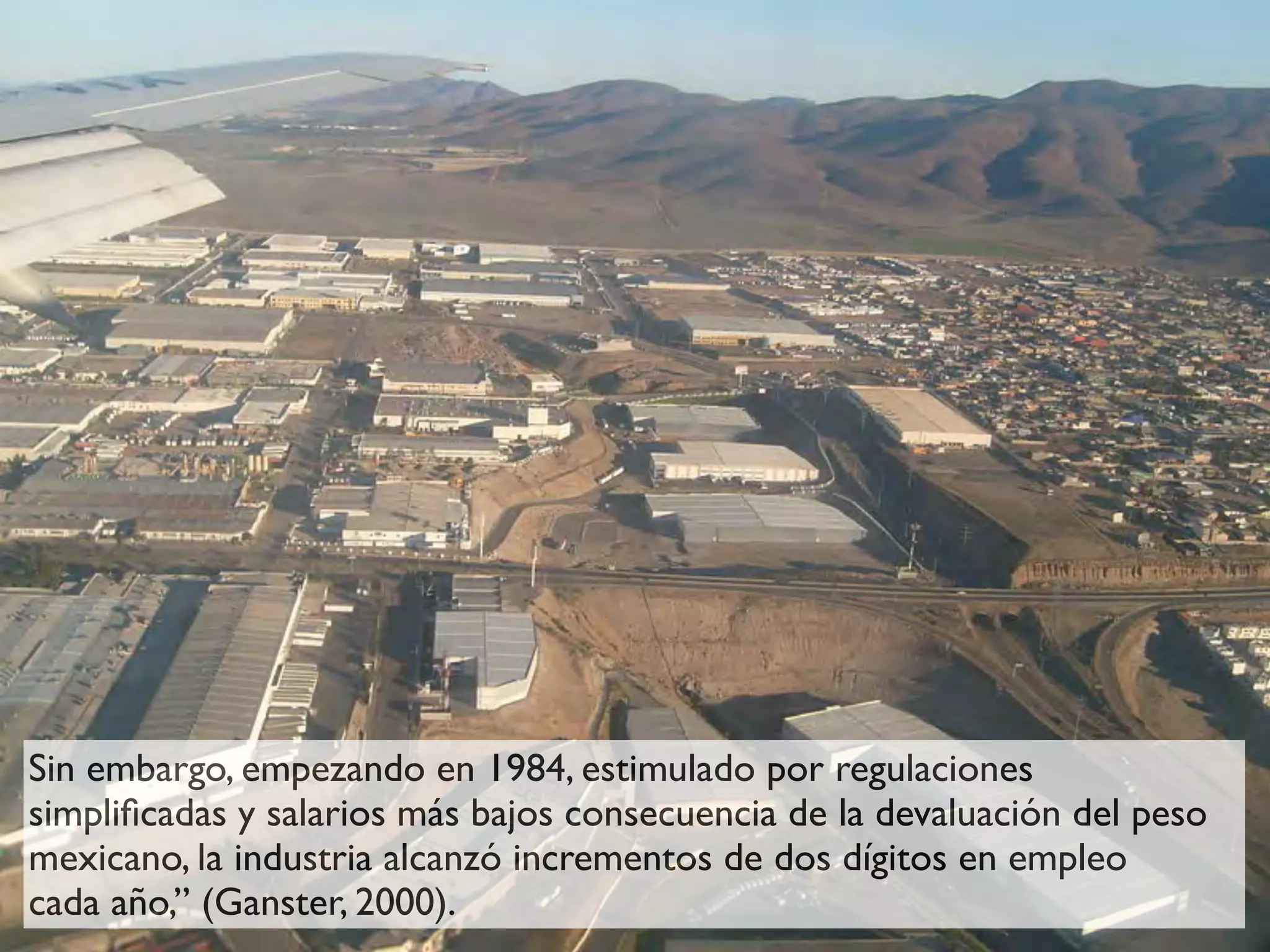 Sin embargo, empezando en 1984, estimulado por regulaciones
simpliﬁcadas y salarios más bajos consecuencia de la devaluación del peso
mexicano, la industria alcanzó incrementos de dos dígitos en empleo
cada año,” (Ganster, 2000).
 