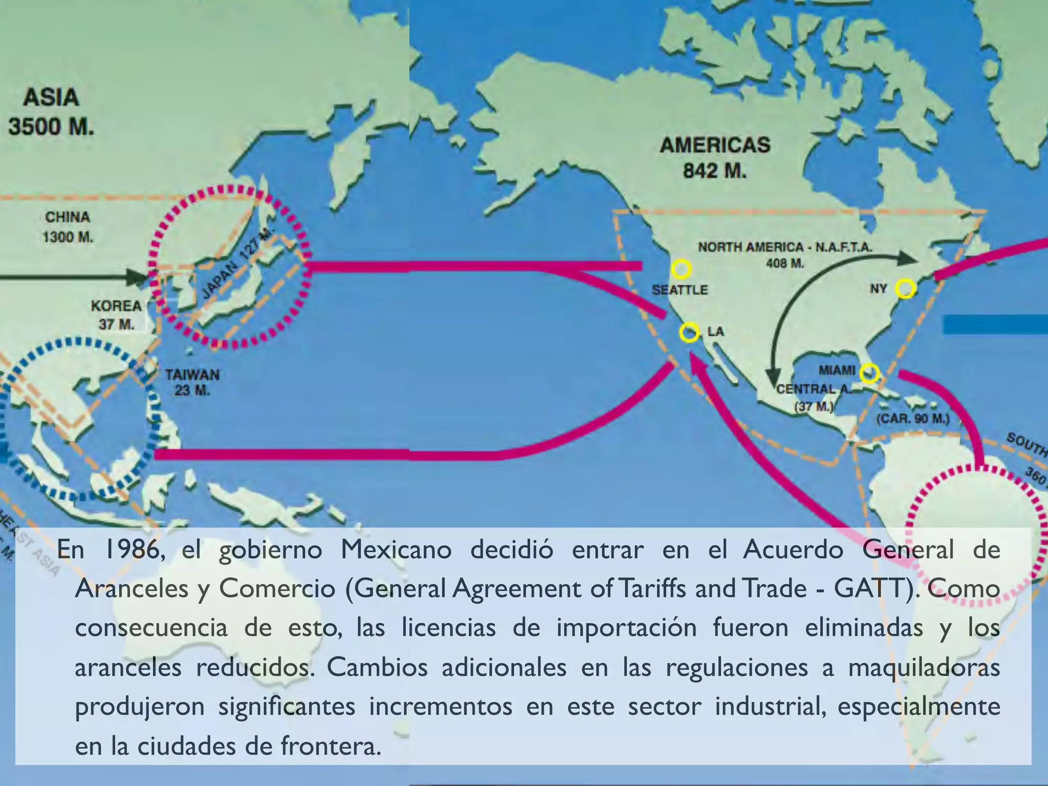 En 1986, el gobierno Mexicano decidió entrar en el Acuerdo General de
 Aranceles y Comercio (General Agreement of Tariffs and Trade - GATT). Como
 consecuencia de esto, las licencias de importación fueron eliminadas y los
 aranceles reducidos. Cambios adicionales en las regulaciones a maquiladoras
 produjeron signiﬁcantes incrementos en este sector industrial, especialmente
 en la ciudades de frontera.
 