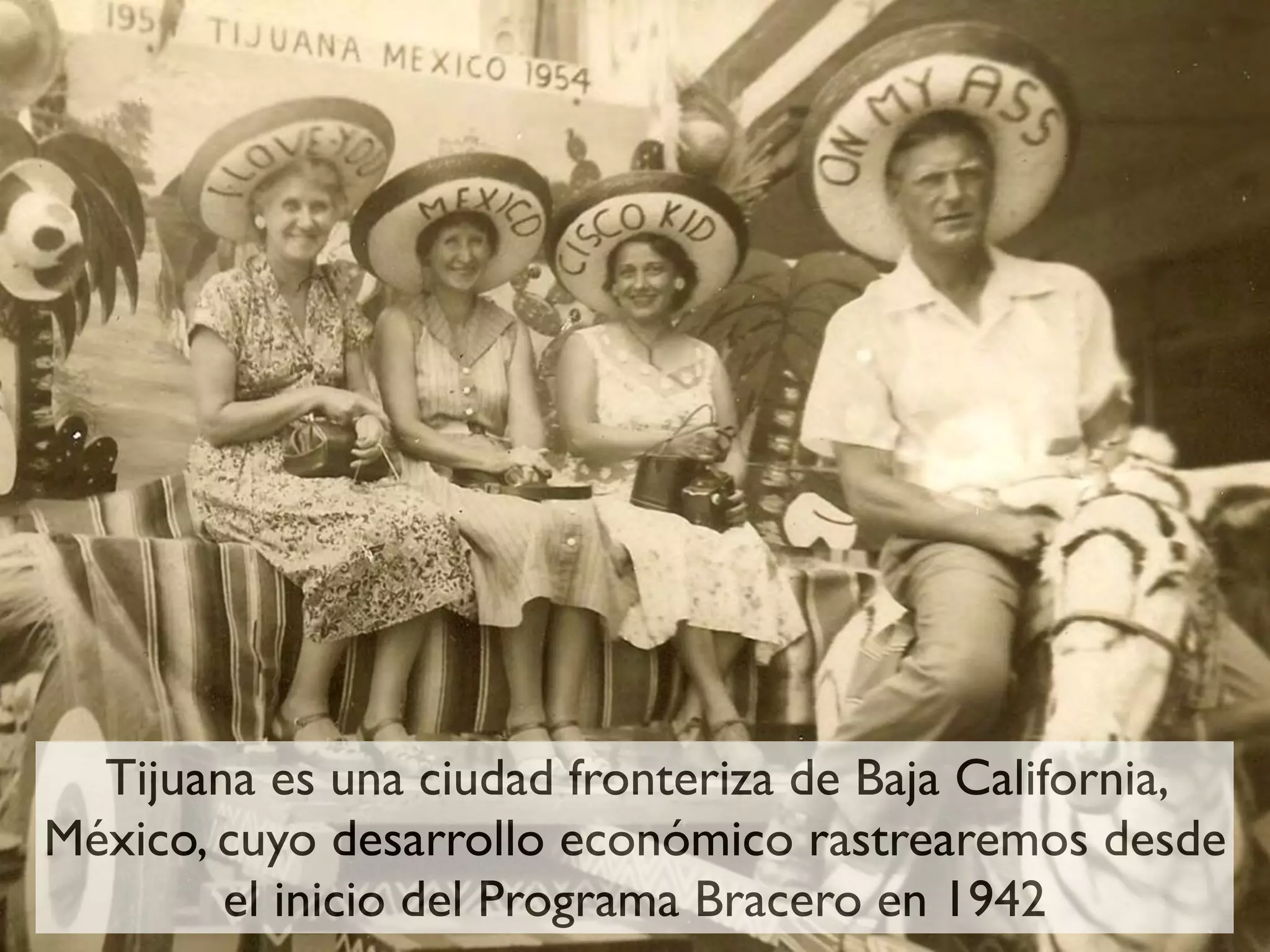 Tijuana es una ciudad fronteriza de Baja California,
México, cuyo desarrollo económico rastrearemos desde
        el inicio del Programa Bracero en 1942
 