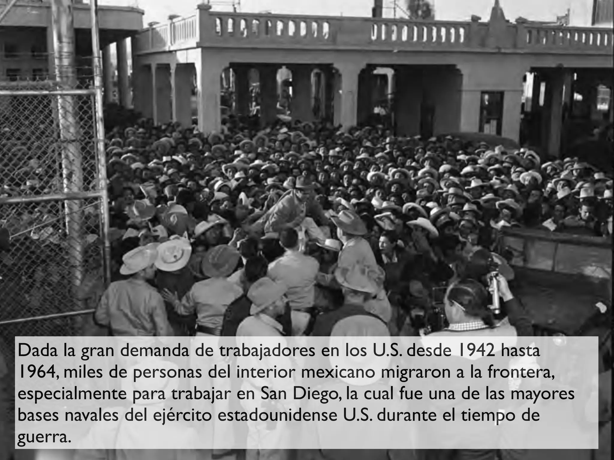 Dada la gran demanda de trabajadores en los U.S. desde 1942 hasta
1964, miles de personas del interior mexicano migraron a la frontera,
especialmente para trabajar en San Diego, la cual fue una de las mayores
bases navales del ejército estadounidense U.S. durante el tiempo de
guerra.
 