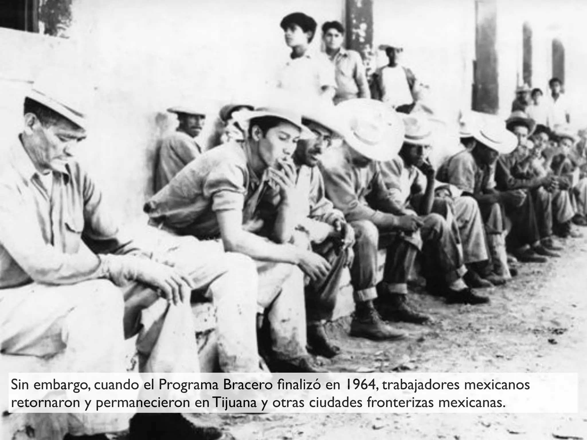 Sin embargo, cuando el Programa Bracero ﬁnalizó en 1964, trabajadores mexicanos
retornaron y permanecieron en Tijuana y otras ciudades fronterizas mexicanas.
 