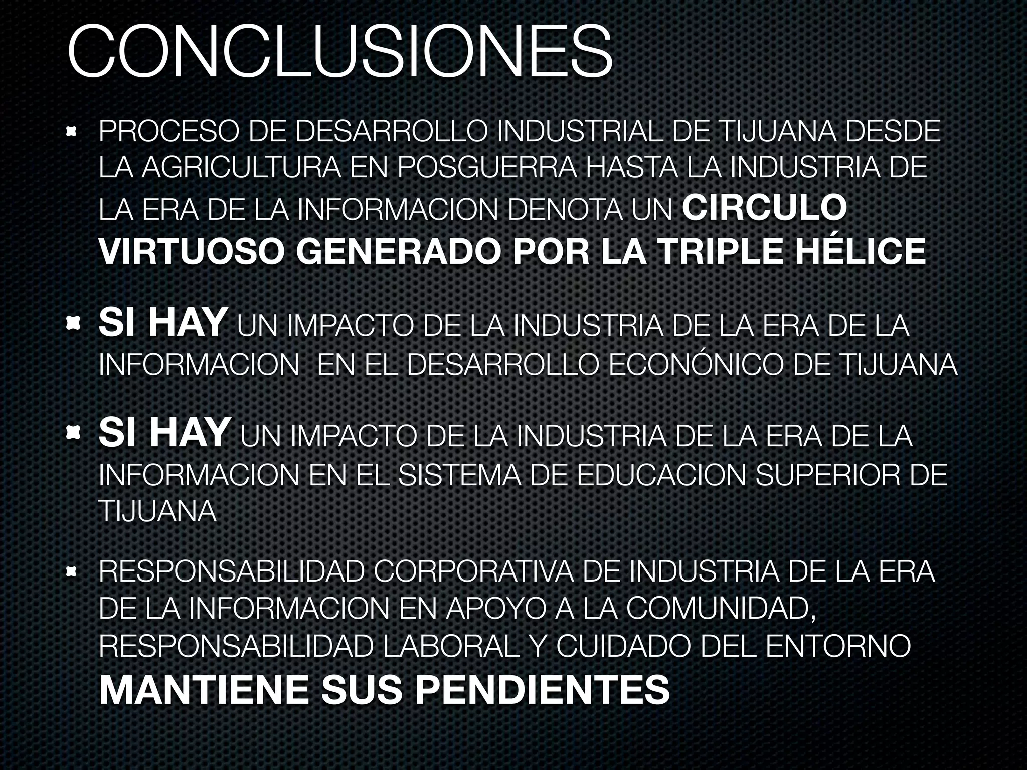 CONCLUSIONES
PROCESO DE DESARROLLO INDUSTRIAL DE TIJUANA DESDE
LA AGRICULTURA EN POSGUERRA HASTA LA INDUSTRIA DE
LA ERA DE LA INFORMACION DENOTA UN CIRCULO
VIRTUOSO GENERADO POR LA TRIPLE HÉLICE

SI HAY UN IMPACTO DE LA INDUSTRIA DE LA ERA DE LA
INFORMACION EN EL DESARROLLO ECONÓNICO DE TIJUANA

SI HAY UN IMPACTO DE LA INDUSTRIA DE LA ERA DE LA
INFORMACION EN EL SISTEMA DE EDUCACION SUPERIOR DE
TIJUANA

RESPONSABILIDAD CORPORATIVA DE INDUSTRIA DE LA ERA
DE LA INFORMACION EN APOYO A LA COMUNIDAD,
RESPONSABILIDAD LABORAL Y CUIDADO DEL ENTORNO
MANTIENE SUS PENDIENTES
 