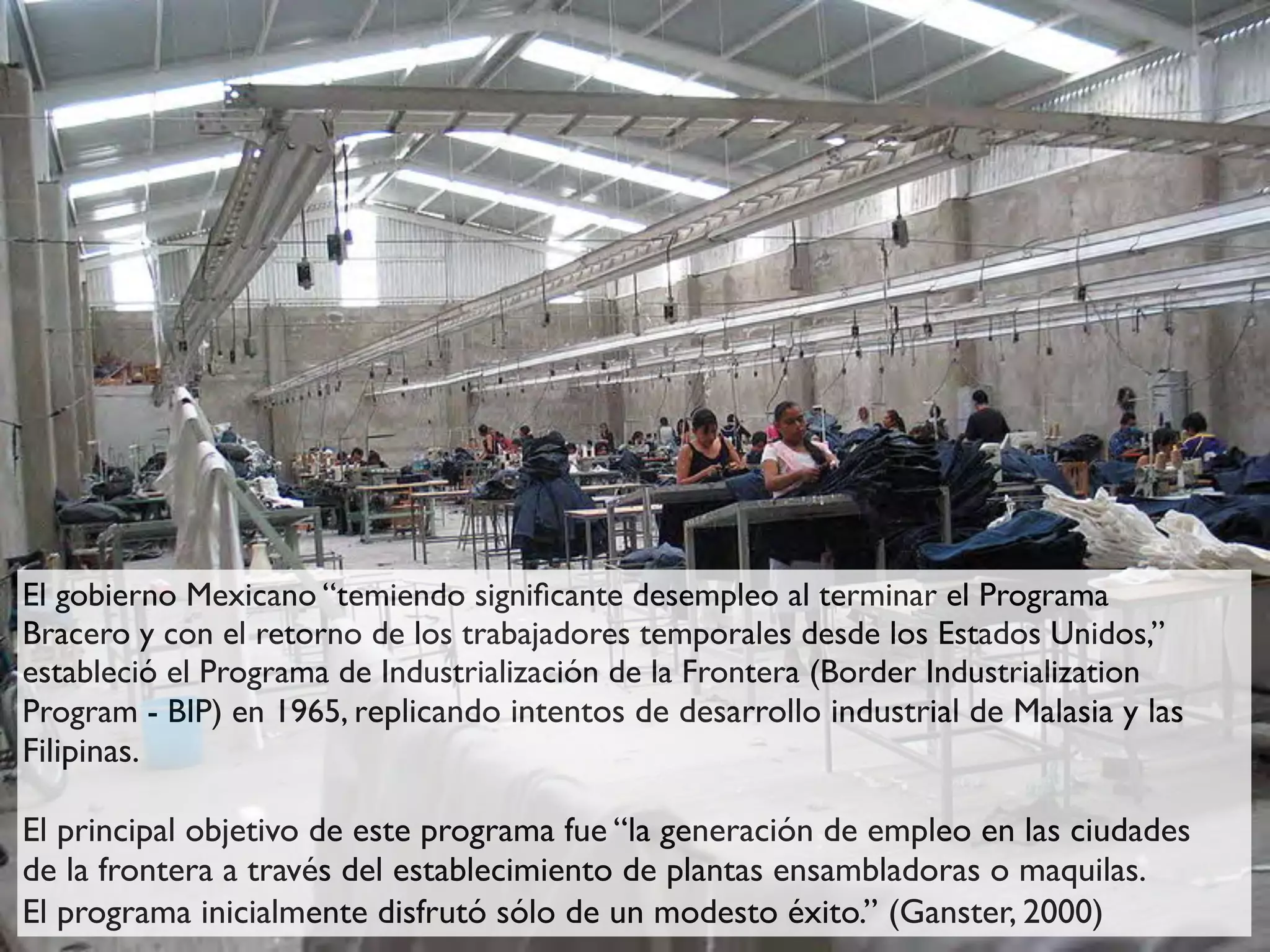 El gobierno Mexicano “temiendo signiﬁcante desempleo al terminar el Programa
Bracero y con el retorno de los trabajadores temporales desde los Estados Unidos,”
estableció el Programa de Industrialización de la Frontera (Border Industrialization
Program - BIP) en 1965, replicando intentos de desarrollo industrial de Malasia y las
Filipinas.

El principal objetivo de este programa fue “la generación de empleo en las ciudades
de la frontera a través del establecimiento de plantas ensambladoras o maquilas.
El programa inicialmente disfrutó sólo de un modesto éxito.” (Ganster, 2000)
 