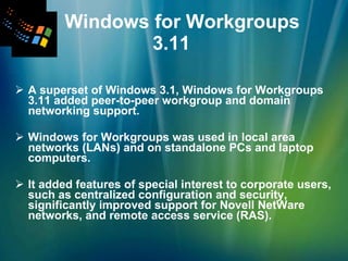 Windows for Workgroups  3.11   A superset of Windows 3.1, Windows for Workgroups 3.11 added peer-to-peer workgroup and domain networking support.  Windows for Workgroups was used in local area networks (LANs) and on standalone PCs and laptop computers. It added features of special interest to corporate users, such as centralized configuration and security, significantly improved support for Novell NetWare networks, and remote access service (RAS). 