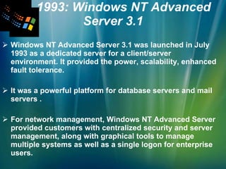 1993: Windows NT Advanced Server 3.1 Windows NT Advanced Server 3.1 was launched in July 1993 as a dedicated server for a client/server environment. It provided the power, scalability, enhanced fault tolerance.  It was a powerful platform for database servers and mail servers . For network management, Windows NT Advanced Server provided customers with centralized security and server management, along with graphical tools to manage multiple systems as well as a single logon for enterprise users.  