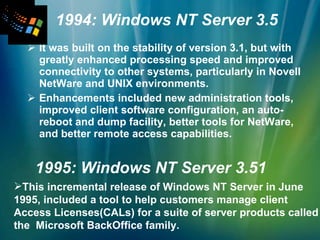 1994: Windows NT Server 3.5 It was built on the stability of version 3.1, but with greatly enhanced processing speed and improved connectivity to other systems, particularly in Novell NetWare and UNIX environments. Enhancements included new administration tools, improved client software configuration, an auto-reboot and dump facility, better tools for NetWare, and better remote access capabilities. 1995: Windows NT Server 3.51 This incremental release of Windows NT Server in June 1995, included a tool to help customers manage client Access Licenses(CALs) for a suite of server products called the  Microsoft BackOffice family. 