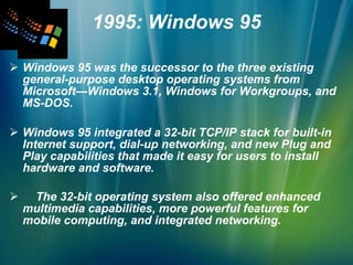1995: Windows 95 Windows 95 was the successor to the three existing general-purpose desktop operating systems from Microsoft—Windows 3.1, Windows for Workgroups, and MS-DOS.  Windows 95 integrated a 32-bit TCP/IP stack for built-in Internet support, dial-up networking, and new Plug and Play capabilities that made it easy for users to install hardware and software.  The 32-bit operating system also offered enhanced multimedia capabilities, more powerful features for mobile computing, and integrated networking.   
