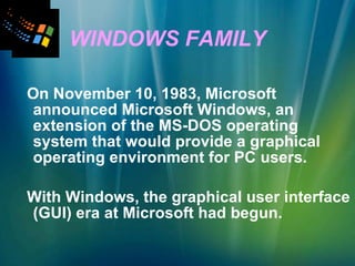 WINDOWS FAMILY On November 10, 1983, Microsoft announced Microsoft Windows, an extension of the MS-DOS operating system that would provide a graphical operating environment for PC users. With Windows, the graphical user interface (GUI) era at Microsoft had begun. 
