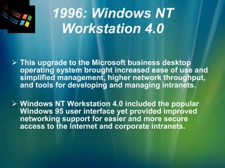 1996: Windows NT Workstation 4.0 This upgrade to the Microsoft business desktop operating system brought increased ease of use and simplified management, higher network throughput, and tools for developing and managing intranets.  Windows NT Workstation 4.0 included the popular Windows 95 user interface yet provided improved networking support for easier and more secure access to the Internet and corporate intranets. 
