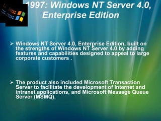 1997: Windows NT Server 4.0, Enterprise Edition Windows NT Server 4.0, Enterprise Edition, built on the strengths of Windows NT Server 4.0 by adding features and capabilities designed to appeal to large corporate customers . The product also included Microsoft Transaction Server to facilitate the development of Internet and intranet applications, and Microsoft Message Queue Server (MSMQ). . 
