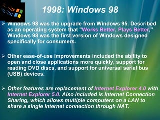 1998: Windows 98 Windows 98 was the upgrade from Windows 95. Described as an operating system that " Works Better ,  Plays Better ," Windows 98 was the first version of Windows designed specifically for consumers. Other ease-of-use improvements included the ability to open and close applications more quickly, support for reading DVD discs, and support for universal serial bus (USB) devices.   Other features are replacement of  Internet Explorer 4.0  with  Internet Explorer 5.0.  Also included is Internet Connection Sharing, which allows multiple computers on a LAN to share a single Internet connection through NAT.   