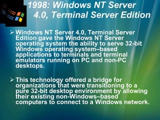 1998: Windows NT Server  4.0, Terminal Server Edition Windows NT Server 4.0, Terminal Server Edition gave the Windows NT Server operating system the ability to serve 32-bit Windows operating system–based applications to terminals and terminal emulators running on PC and non-PC desktops. This technology offered a bridge for organizations that were transitioning to a pure 32-bit desktop environment by allowing their existing non-Windows–based computers to connect to a Windows network. 