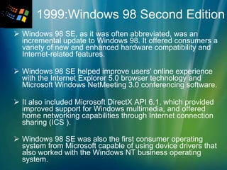   1999:Windows 98 Second Edition   Windows 98 SE, as it was often abbreviated, was an incremental update to Windows 98. It offered consumers a variety of new and enhanced hardware compatibility and Internet-related features. Windows 98 SE helped improve users' online experience with the Internet Explorer 5.0 browser technology and Microsoft Windows NetMeeting 3.0 conferencing software.  It also included Microsoft DirectX API 6.1, which provided improved support for Windows multimedia, and offered home networking capabilities through Internet connection sharing (ICS ). Windows 98 SE was also the first consumer operating system from Microsoft capable of using device drivers that also worked with the Windows NT business operating system.   