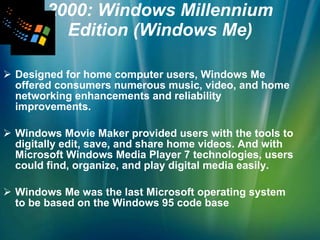 2000: Windows Millennium Edition (Windows Me) Designed for home computer users, Windows Me offered consumers numerous music, video, and home networking enhancements and reliability improvements. Windows Movie Maker provided users with the tools to digitally edit, save, and share home videos. And with Microsoft Windows Media Player 7 technologies, users could find, organize, and play digital media easily.  Windows Me was the last Microsoft operating system to be based on the Windows 95 code base   