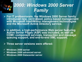   2000: Windows 2000 Server Family For IT professionals, the Windows 2000 Server family introduced new, centralized, policy-based management with Microsoft IntelliMirror management technologies and the Microsoft Active Directory service.  In addition, a high-performance Web server featuring Active Server Pages (ASP) was included, as well as COM+ component services, transaction and message queuing support, and end-to-end XML support.  Three server versions were offered: Windows 2000 server Windows 2000 advanced server Windows 2000 Datacenter server 