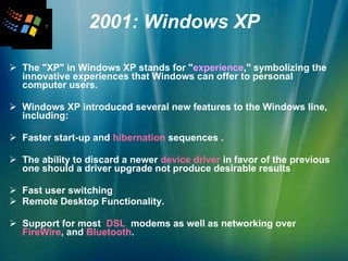 2001: Windows XP The "XP" in Windows XP stands for " experience ," symbolizing the innovative experiences that Windows can offer to personal computer users.  Windows XP introduced several new features to the Windows line, including:  Faster start-up and  hibernation  sequences . The ability to discard a newer  device driver  in favor of the previous one should a driver upgrade not produce desirable results  Fast user switching Remote Desktop Functionality. Support for most  DSL  modems as well as networking over  FireWire , and  Bluetooth .   