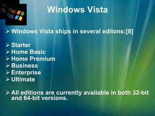 Windows Vista Windows Vista ships in several editons:[8] Starter  Home Basic Home Premium Business Enterprise  Ultimate All editions are currently available in both 32-bit and 64-bit versions.   