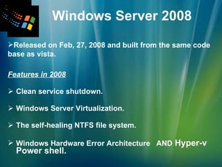 Features in 2008 Clean service shutdown. Windows Server Virtualization.   The self-healing NTFS file system.   Windows Hardware Error Architecture   AND  Hyper-v  Power shell. Windows Server 2008 Released on Feb, 27, 2008 and built from the same code base as vista. 