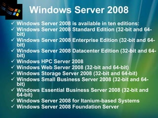 Windows Server 2008 Windows Server 2008 is available in ten editions: Windows Server 2008 Standard Edition (32-bit and 64-bit) Windows Server 2008 Enterprise Edition (32-bit and 64-bit) Windows Server 2008 Datacenter Edition (32-bit and 64-bit) Windows HPC Server 2008 Windows Web Server 2008 (32-bit and 64-bit) Windows Storage Server 2008 (32-bit and 64-bit) Windows Small Business Server 2008 (32-bit and 64-bit) Windows Essential Business Server 2008 (32-bit and 64-bit) Windows Server 2008 for Itanium-based Systems Windows Server 2008 Foundation Server 
